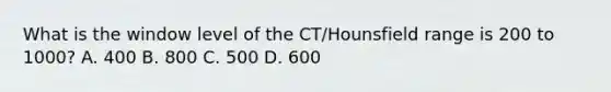 What is the window level of the CT/Hounsfield range is 200 to 1000? A. 400 B. 800 C. 500 D. 600