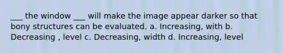 ___ the window ___ will make the image appear darker so that bony structures can be evaluated. a. Increasing, with b. Decreasing , level c. Decreasing, width d. Increasing, level