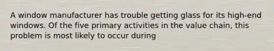 A window manufacturer has trouble getting glass for its high-end windows. Of the five primary activities in the value chain, this problem is most likely to occur during