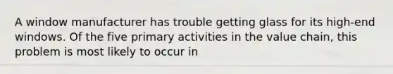 A window manufacturer has trouble getting glass for its high-end windows. Of the five primary activities in the value chain, this problem is most likely to occur in