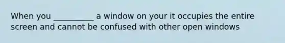 When you __________ a window on your it occupies the entire screen and cannot be confused with other open windows