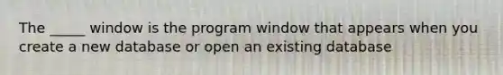 The _____ window is the program window that appears when you create a new database or open an existing database