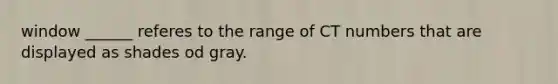 window ______ referes to the range of CT numbers that are displayed as shades od gray.