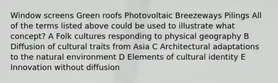 Window screens Green roofs Photovoltaic Breezeways Pilings All of the terms listed above could be used to illustrate what concept? A Folk cultures responding to physical geography B Diffusion of cultural traits from Asia C Architectural adaptations to the natural environment D Elements of cultural identity E Innovation without diffusion