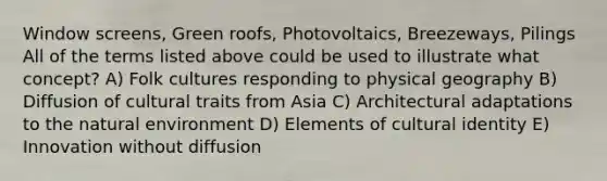 Window screens, Green roofs, Photovoltaics, Breezeways, Pilings All of the terms listed above could be used to illustrate what concept? A) Folk cultures responding to physical geography B) Diffusion of cultural traits from Asia C) Architectural adaptations to the natural environment D) Elements of cultural identity E) Innovation without diffusion