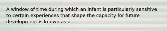 A window of time during which an infant is particularly sensitive to certain experiences that shape the capacity for future development is known as a...