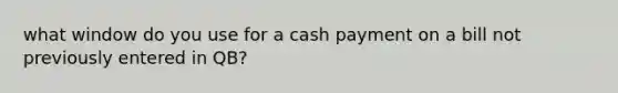 what window do you use for a cash payment on a bill not previously entered in QB?