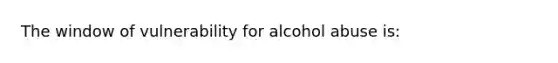 The window of vulnerability for alcohol abuse is: