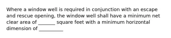 Where a window well is required in conjunction with an escape and rescue opening, the window well shall have a minimum net clear area of _______ square feet with a minimum horizontal dimension of __________