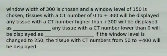 window width of 300 is chosen and a window level of 150 is chosen, tissues with a CT number of 0 to + 300 will be displayed any tissue with a CT number higher than +300 will be displayed as ________________ any tissue with a CT number lower than 0 will be displayed as _____________________ if the window level is changed to 250, the tissue with CT numbers from 50 to +400 will be displayed