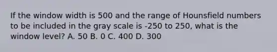 If the window width is 500 and the range of Hounsfield numbers to be included in the gray scale is -250 to 250, what is the window level? A. 50 B. 0 C. 400 D. 300