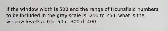 If the window width is 500 and the range of Hounsfield numbers to be included in the gray scale is -250 to 250, what is the window level? a. 0 b. 50 c. 300 d. 400