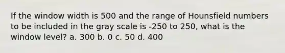 If the window width is 500 and the range of Hounsfield numbers to be included in the gray scale is -250 to 250, what is the window level? a. 300 b. 0 c. 50 d. 400