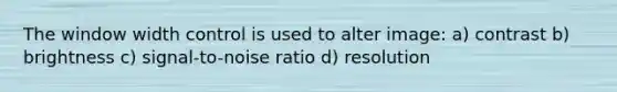 The window width control is used to alter image: a) contrast b) brightness c) signal-to-noise ratio d) resolution