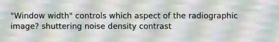 "Window width" controls which aspect of the radiographic image? shuttering noise density contrast