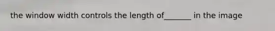 the window width controls the length of_______ in the image
