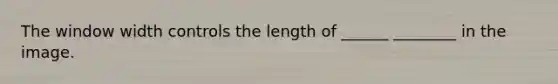 The window width controls the length of ______ ________ in the image.