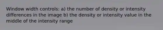 Window width controls: a) the number of density or intensity differences in the image b) the density or intensity value in the middle of the intensity range