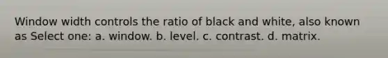 Window width controls the ratio of black and white, also known as Select one: a. window. b. level. c. contrast. d. matrix.