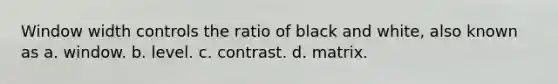 Window width controls the ratio of black and white, also known as a. window. b. level. c. contrast. d. matrix.