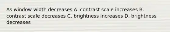 As window width decreases A. contrast scale increases B. contrast scale decreases C. brightness increases D. brightness decreases