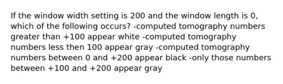 If the window width setting is 200 and the window length is 0, which of the following occurs? -computed tomography numbers greater than +100 appear white -computed tomography numbers less then 100 appear gray -computed tomography numbers between 0 and +200 appear black -only those numbers between +100 and +200 appear gray