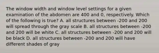 The window width and window level settings for a given examination of the abdomen are 400 and 0, respectively. Which of the following is true? A. all structures between -200 and 200 will spread through the gray scale B. all structures between -200 and 200 will be white C. all structures between -200 and 200 will be black D. all structures between -200 and 200 will have different shades of gray