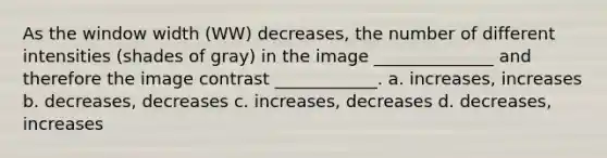 As the window width (WW) decreases, the number of different intensities (shades of gray) in the image ______________ and therefore the image contrast ____________. a. increases, increases b. decreases, decreases c. increases, decreases d. decreases, increases