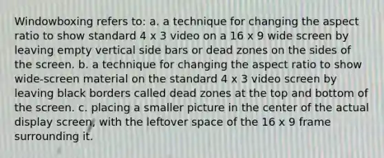 Windowboxing refers to: a. a technique for changing the aspect ratio to show standard 4 x 3 video on a 16 x 9 wide screen by leaving empty vertical side bars or dead zones on the sides of the screen. b. a technique for changing the aspect ratio to show wide-screen material on the standard 4 x 3 video screen by leaving black borders called dead zones at the top and bottom of the screen. c. placing a smaller picture in the center of the actual display screen, with the leftover space of the 16 x 9 frame surrounding it.