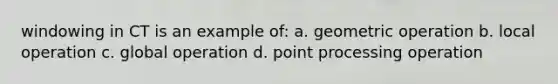 windowing in CT is an example of: a. geometric operation b. local operation c. global operation d. point processing operation