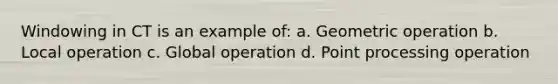 Windowing in CT is an example of: a. Geometric operation b. Local operation c. Global operation d. Point processing operation