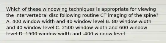 Which of these windowing techniques is appropriate for viewing the intervertebral disc following routine CT imaging of the spine? A. 400 window width and 40 window level B. 80 window width and 40 window level C. 2500 window width and 600 window level D. 1500 window width and -400 window level