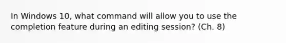 In Windows 10, what command will allow you to use the completion feature during an editing session? (Ch. 8)