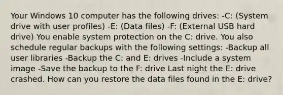 Your Windows 10 computer has the following drives: -C: (System drive with user profiles) -E: (Data files) -F: (External USB hard drive) You enable system protection on the C: drive. You also schedule regular backups with the following settings: -Backup all user libraries -Backup the C: and E: drives -Include a system image -Save the backup to the F: drive Last night the E: drive crashed. How can you restore the data files found in the E: drive?