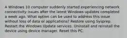 A Windows 10 computer suddenly started experiencing network connectivity issues after the latest Windows updates completed a week ago. What option can be used to address this issue without loss of data or applications? Restore using Sysprep. Restart the Windows Update services. Uninstall and reinstall the device using device manager. Reset this PC.