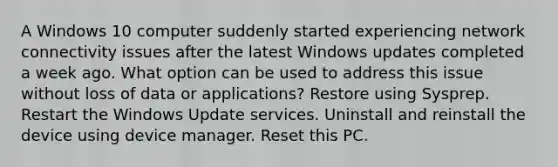 A Windows 10 computer suddenly started experiencing network connectivity issues after the latest Windows updates completed a week ago. What option can be used to address this issue without loss of data or applications? Restore using Sysprep. Restart the Windows Update services. Uninstall and reinstall the device using device manager. Reset this PC.