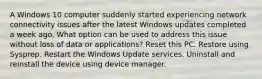 A Windows 10 computer suddenly started experiencing network connectivity issues after the latest Windows updates completed a week ago. What option can be used to address this issue without loss of data or applications? Reset this PC. Restore using Sysprep. Restart the Windows Update services. Uninstall and reinstall the device using device manager.