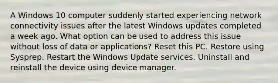 A Windows 10 computer suddenly started experiencing network connectivity issues after the latest Windows updates completed a week ago. What option can be used to address this issue without loss of data or applications? Reset this PC. Restore using Sysprep. Restart the Windows Update services. Uninstall and reinstall the device using device manager.