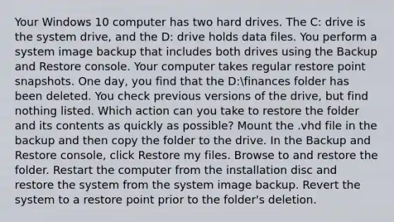 Your Windows 10 computer has two hard drives. The C: drive is the system drive, and the D: drive holds data files. You perform a system image backup that includes both drives using the Backup and Restore console. Your computer takes regular restore point snapshots. One day, you find that the D:finances folder has been deleted. You check previous versions of the drive, but find nothing listed. Which action can you take to restore the folder and its contents as quickly as possible? Mount the .vhd file in the backup and then copy the folder to the drive. In the Backup and Restore console, click Restore my files. Browse to and restore the folder. Restart the computer from the installation disc and restore the system from the system image backup. Revert the system to a restore point prior to the folder's deletion.