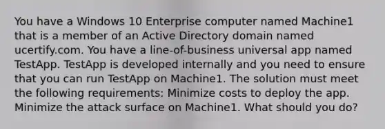 You have a Windows 10 Enterprise computer named Machine1 that is a member of an Active Directory domain named ucertify.com. You have a line-of-business universal app named TestApp. TestApp is developed internally and you need to ensure that you can run TestApp on Machine1. The solution must meet the following requirements: Minimize costs to deploy the app. Minimize the attack surface on Machine1. What should you do?