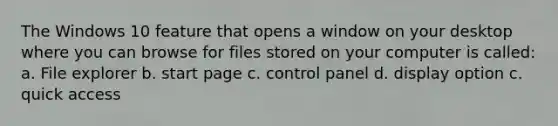 The Windows 10 feature that opens a window on your desktop where you can browse for files stored on your computer is called: a. File explorer b. start page c. control panel d. display option c. quick access