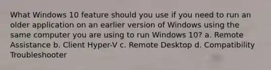 What Windows 10 feature should you use if you need to run an older application on an earlier version of Windows using the same computer you are using to run Windows 10? a. Remote Assistance b. Client Hyper-V c. Remote Desktop d. Compatibility Troubleshooter