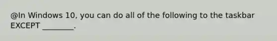 @In Windows 10, you can do all of the following to the taskbar EXCEPT ________.