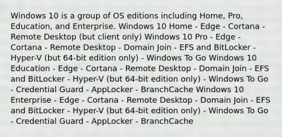 Windows 10 is a group of OS editions including Home, Pro, Education, and Enterprise. Windows 10 Home - Edge - Cortana - Remote Desktop (but client only) Windows 10 Pro - Edge - Cortana - Remote Desktop - Domain Join - EFS and BitLocker - Hyper-V (but 64-bit edition only) - Windows To Go Windows 10 Education - Edge - Cortana - Remote Desktop - Domain Join - EFS and BitLocker - Hyper-V (but 64-bit edition only) - Windows To Go - Credential Guard - AppLocker - BranchCache Windows 10 Enterprise - Edge - Cortana - Remote Desktop - Domain Join - EFS and BitLocker - Hyper-V (but 64-bit edition only) - Windows To Go - Credential Guard - AppLocker - BranchCache