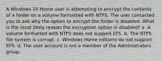 A Windows 10 Home user is attempting to encrypt the contents of a folder on a volume formatted with NTFS. The user contacted you to ask why the option to encrypt the folder is disabled. What is the most likely reason the encryption option is disabled? a .A volume formatted with NTFS does not support EFS. b. The NTFS file system is corrupt. c. Windows Home editions do not support EFS. d. The user account is not a member of the Administrators group.