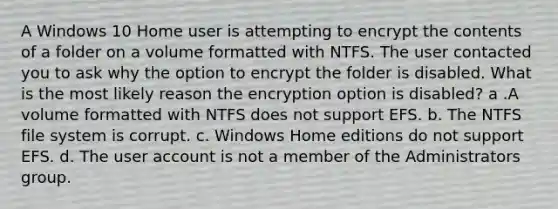 A Windows 10 Home user is attempting to encrypt the contents of a folder on a volume formatted with NTFS. The user contacted you to ask why the option to encrypt the folder is disabled. What is the most likely reason the encryption option is disabled? a .A volume formatted with NTFS does not support EFS. b. The NTFS file system is corrupt. c. Windows Home editions do not support EFS. d. The user account is not a member of the Administrators group.