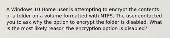 A Windows 10 Home user is attempting to encrypt the contents of a folder on a volume formatted with NTFS. The user contacted you to ask why the option to encrypt the folder is disabled. What is the most likely reason the encryption option is disabled?