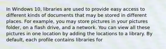 In Windows 10, libraries are used to provide easy access to different kinds of documents that may be stored in different places. For example, you may store pictures in your pictures folder, on a flash drive, and a network. You can view all these pictures in one location by adding the locations to a library. By default, each profile contains libraries for