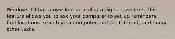 Windows 10 has a new feature called a digital assistant. This feature allows you to ask your computer to set up reminders, find locations, search your computer and the Internet, and many other tasks.