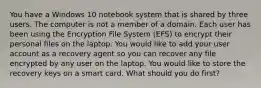 You have a Windows 10 notebook system that is shared by three users. The computer is not a member of a domain. Each user has been using the Encryption File System (EFS) to encrypt their personal files on the laptop. You would like to add your user account as a recovery agent so you can recover any file encrypted by any user on the laptop. You would like to store the recovery keys on a smart card. What should you do first?